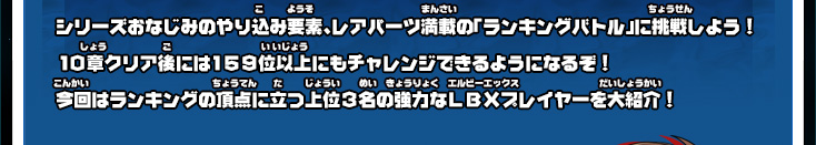 シリーズおなじみのやり込み要素、レアパーツ満載の「ランキングバトル」に挑戦しよう！１０章クリア後には１５９位以上にもチャレンジできるようになるぞ！今回はランキングの頂点に立つ上位３名の強力なＬＢＸプレイヤーを大紹介！