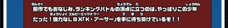 前作でもおなじみ、ランキングバトルの頂点に立つのは、やっぱりこの少年だった！強力なＬＢＸ「Ｋ・アーサー」を手に待ち受けているぞ！！