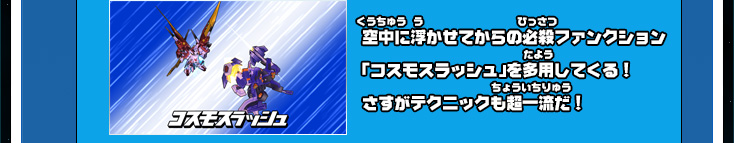 空中に浮かせてからの必殺ファンクション「コスモスラッシュ」を多用してくる！さすがテクニックも超一流だ！