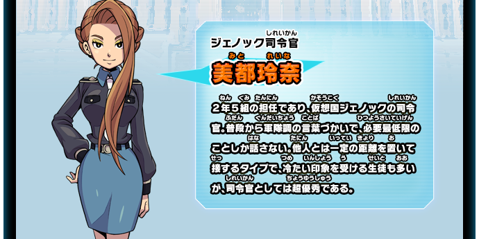 ジェノック司令官 美都玲奈 ２年５組の担任であり、仮想国ジェノックの司令官。普段から軍隊調の言葉づかいで、必要最低限のことしか話さない。他人とは一定の距離を置いて接するタイプで、冷たい印象を受ける生徒も多いが、司令官としては超優秀である。