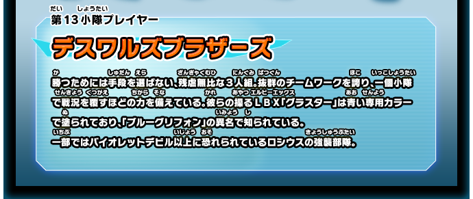 第13小隊プレイヤー デスワルズブラザーズ 勝つためには手段を選ばない、残虐無比な３人組。抜群のチームワークを誇り、一個小隊で戦況を覆すほどの力を備えている。彼らの操るＬＢＸ「グラスター」は青い専用カラーで塗られており、「ブルーグリフォン」の異名で知られている。一部ではバイオレットデビル以上に恐れられているロシウスの強襲部隊。