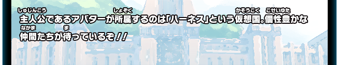 主人公であるアバターが所属するのは「ハーネス」という仮想国。個性豊かな仲間たちが待っているぞ！！