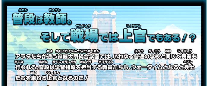 普段は教師。そして戦場では上官でもある！？ アラタたちが通う神威大門統合学園では、いわゆる普通の学校と同じく授業も行われる。普段は学習指導を担当する教員たちも、ウォータイムとなると兵士たちを束ねる上官となるのだ！