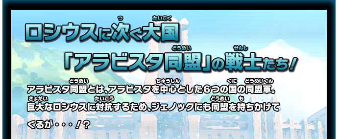 ロシウスに次ぐ大国「アラビスタ同盟」の戦士たち！ アラビスタ同盟とは、アラビスタを中心とした６つの国の同盟軍。巨大なロシウスに対抗するため、ジェノックにも同盟を持ちかけてくるが・・・！？