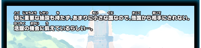 特に重要な施設も持たず、あまりに小さな国なので、他国から相手にされない。活躍の機会に飢えているらしい…。