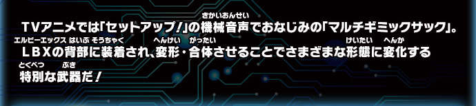 ＴＶアニメでは「セットアップ！」の機械音声でおなじみの「マルチギミックサック」。LBXの背部に装着され、変形・合体させることでさまざまな形態に変化する特別な武器だ！