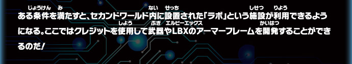 ある条件を満たすと、セカンドワールド内に設置された「ラボ」という施設が利用できるようになる。ここではクレジットを使用して武器やＬＢＸのアーマーフレームを開発することができるのだ！