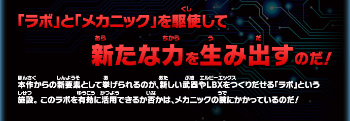 「ラボ」と「メカニック」を駆使して新たな力を生み出すのだ！本作からの新要素として挙げられるのが、新しい武器やＬＢＸをつくりだせる「ラボ」という施設。 このラボを有効に活用できるか否かは、メカニックの腕にかかっているのだ！