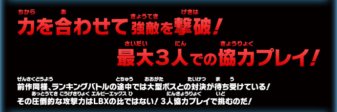 力を合わせて強敵を撃破！ 最大３人での協力プレイ！前作同様、ランキングバトルの途中では大型ボスとの対決が待ち受けている！
その圧倒的な攻撃力はＬＢＸの比ではない！3人協力プレイで挑むのだ！