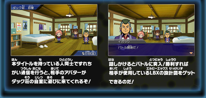 本タイトルを持っている人同士ですれちがい通信を行うと、相手のアバターがダック荘の自室に遊びに来てくれるぞ！話しかけるとバトルに突入！勝利すれば相手が使用しているＬＢＸの設計図をゲットできるのだ！