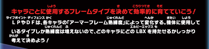 キャラごとに使用するフレームタイプを決めて効率的に育てていこう！ＬＰやＤＦは、各キャラの「アーマーフレーム熟練度」によって変化する。機体に使用しているタイプしか熟練度は増えないので、どのキャラにどのLBXを持たせるかしっかり考えて決めよう！