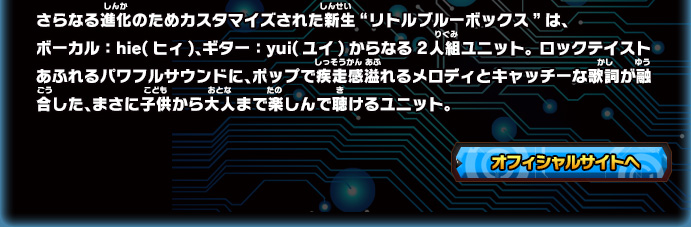 さらなる進化のためカスタマイズされた新生“リトルブルーボックス”は、
ボーカル：hie(ヒィ)、ギター：yui(ユイ)からなる2人組ユニット。 ロックテイストあふれるパワフルサウンドに、ポップで疾走感溢れるメロディとキャッチーな歌詞が融合した、まさに子供から大人まで楽しんで聴けるユニット。