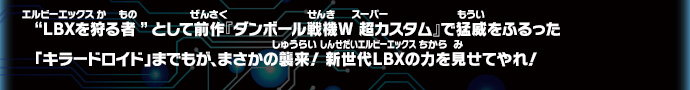 “ＬＢＸを狩る者”として前作『ダンボール戦機W 超カスタム』で猛威をふるった「キラードロイド」までもが、まさかの襲来！ 新世代ＬＢＸの力を見せてやれ！