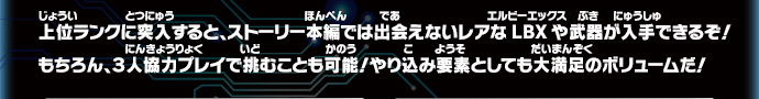 上位ランクに突入すると、ストーリー本編では出会えないレアなLBXや武器が入手できるぞ！もちろん、３人協力プレイで挑むことも可能！やり込み要素としても大満足のボリュームだ！