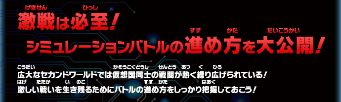 激戦は必至！ シミュレーションバトルの進め方を大公開！広大なセカンドワールドでは仮想国同士の戦闘が熱く繰り広げられている！
激しい戦いを生き残るためにバトルの進め方をしっかり把握しておこう！