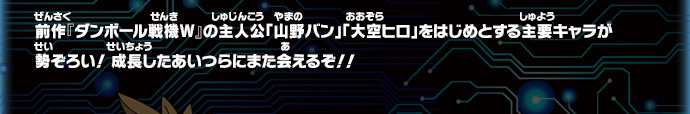 前作『ダンボール戦機Ｗ』の主人公「山野バン」「大空ヒロ」をはじめとする主要キャラが
勢ぞろい！ 成長したあいつらにまた会えるぞ！！