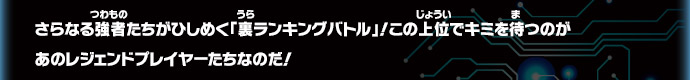 さらなる強者たちがひしめく「裏ランキングバトル」！この上位でキミを待つのが
あのレジェンドプレイヤーたちなのだ！