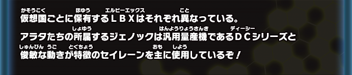 仮想国ごとに保有するLBXはそれぞれ異なっている。アラタたちの所属するジェノックは汎用量産機であるDCシリーズと俊敏な動きが特徴のセイレーンを主に使用しているぞ！