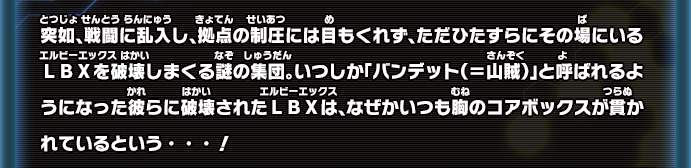 突如、戦闘に乱入し、拠点の制圧には目もくれず、ただひたすらにその場にいるＬＢＸを破壊しまくる謎の集団。いつしか「バンデット（＝山賊）」と呼ばれるようになった彼らに破壊されたＬＢＸは、なぜかいつも胸のコアボックスが貫かれているという・・・！