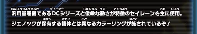 汎用量産機であるDCシリーズと俊敏な動きが特徴のセイレーンを主に使用。ジェノックが保有する機体とは異なるカラーリングが施されているぞ！