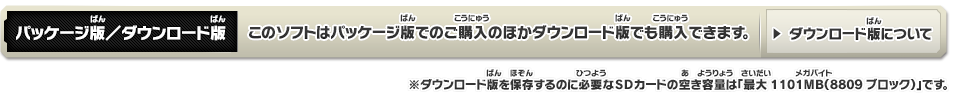 パッケージ版／ダウンロード版 このソフトはパッケージ版でのご購入のほかダウンロード版でも購入できます。※ダウンロード版を保存するのに必要なSDカードの空き容量は「最大1101MB（8809ブロック）」です。