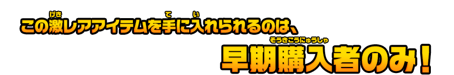 この激レアアイテムを手に入れられるのは、早期購入者のみ！