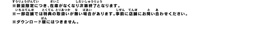 ※数量限定につき、在庫がなくなり次第終了となります。※一部店舗では特典の取扱いが無い場合があります。事前に店舗にお問い合わせください。※ダウンロード版にはつきません。