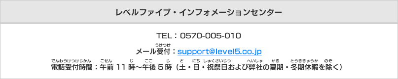 レベルファイブ・インフォメーションセンター　TEL： 0570-005-010　メール受付：support@level5.co.jp　電話受付時間：午前11時～午後5時（土・日・祝祭日および弊社の夏期・冬期休暇を除く）